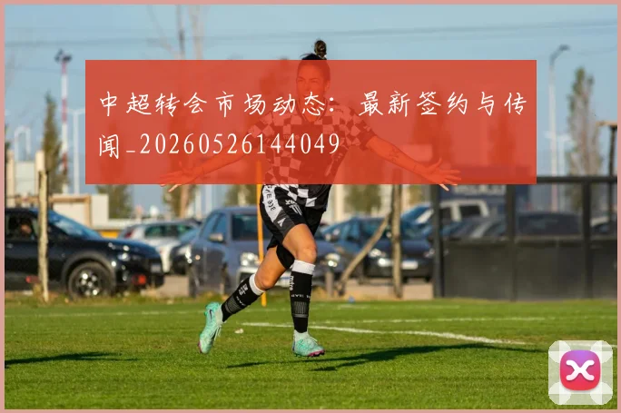 中超转会市场动态：最新签约与传闻_20260526144049