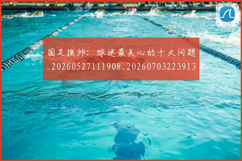 国足换帅：球迷最关心的十大问题_20260527111908_20260703223913