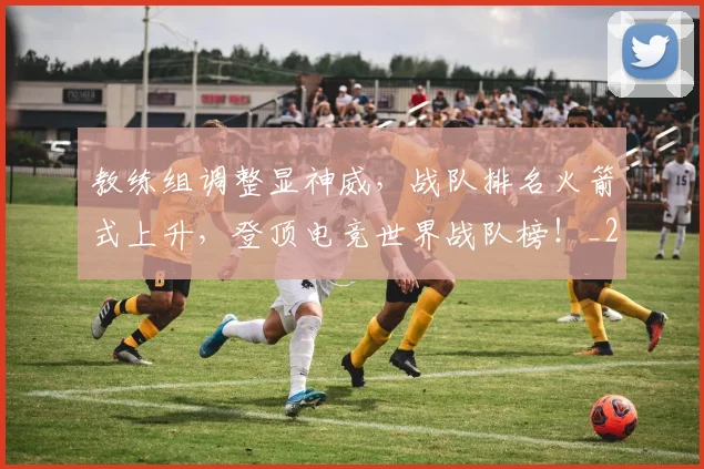 教练组调整显神威，战队排名火箭式上升，登顶电竞世界战队榜！_20260707020312_20260723185137