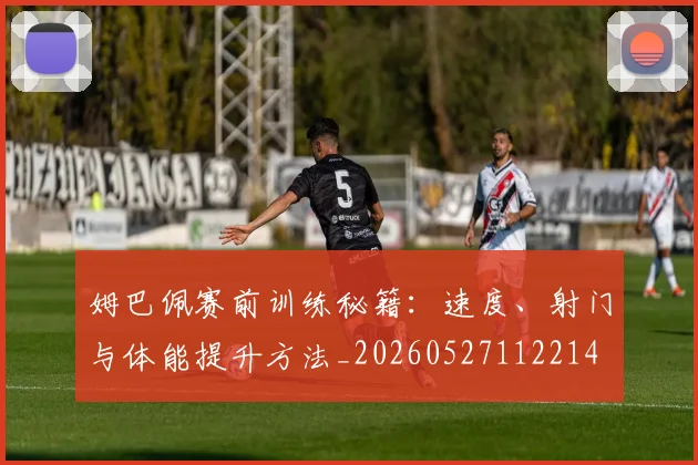 姆巴佩赛前训练秘籍：速度、射门与体能提升方法_20260527112214