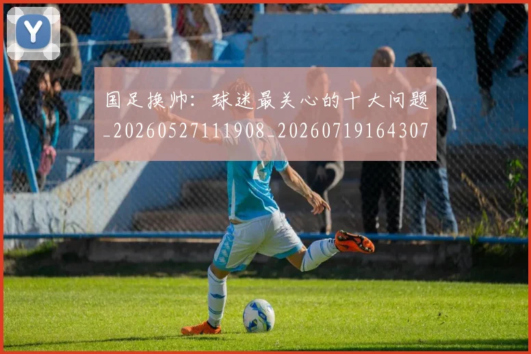 国足换帅：球迷最关心的十大问题_20260527111908_20260719164307