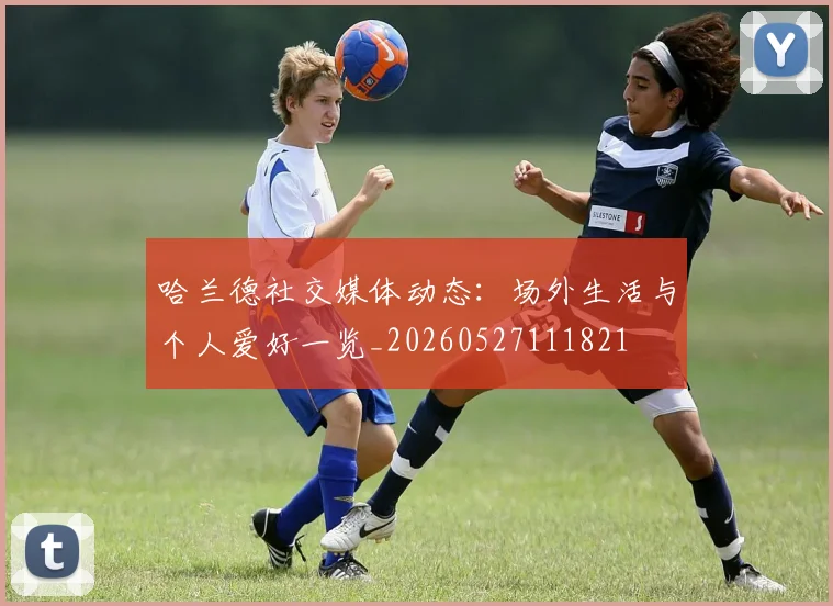 哈兰德社交媒体动态:场外生活与个人爱好一览_20260527111821