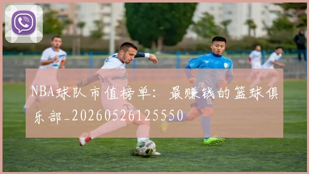 NBA球队市值榜单:最赚钱的篮球俱乐部_20260526125550