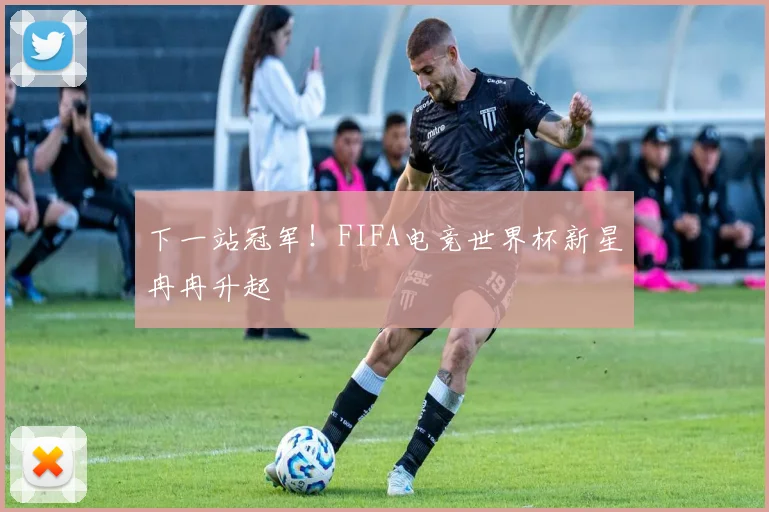 下一站冠军！FIFA电竞世界杯新星冉冉升起