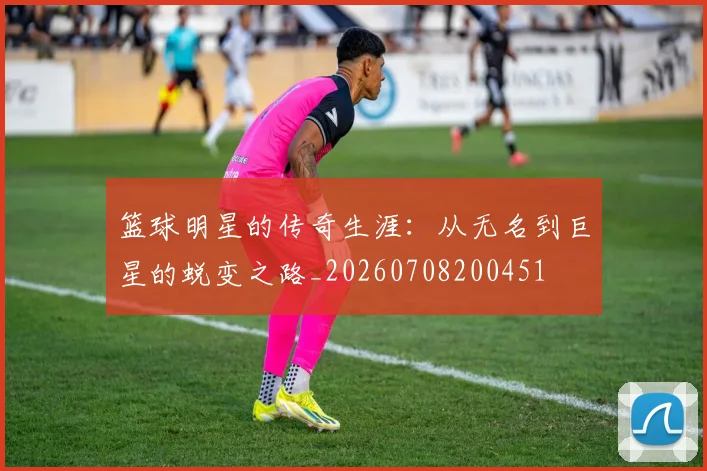 篮球明星的传奇生涯:从无名到巨星的蜕变之路_20260708200451