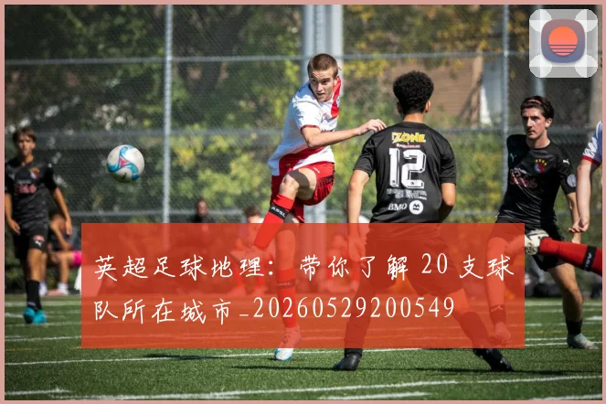 英超足球地理：带你了解 20 支球队所在城市_20260529200549