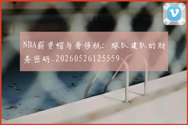 NBA薪资帽与奢侈税:球队建队的财务密码_20260526125559