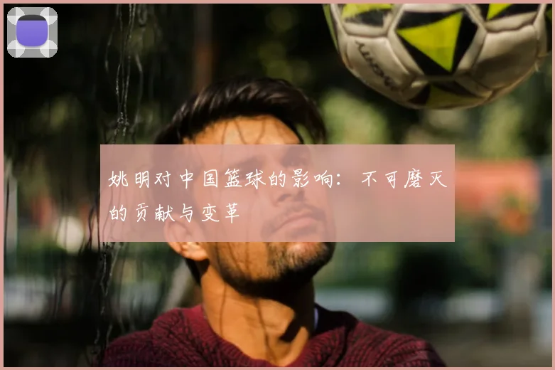 姚明对中国篮球的影响:不可磨灭的贡献与变革