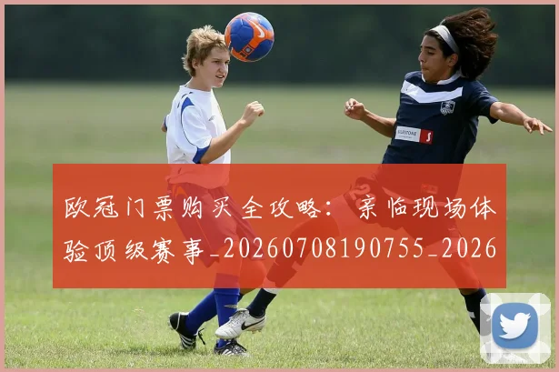 欧冠门票购买全攻略：亲临现场体验顶级赛事_20260708190755_20260801165330