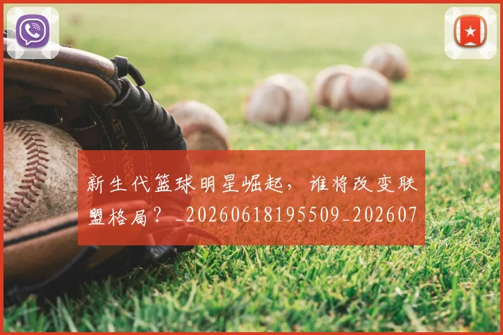 新生代篮球明星崛起，谁将改变联盟格局？_20260618195509_20260707020933_20260731171328