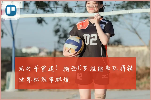 老对手重逢!梅西C罗谁能率队再铸世界杯冠军辉煌