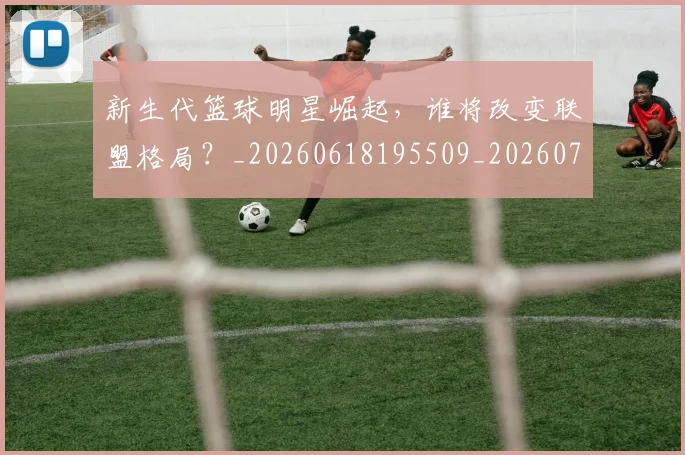 新生代篮球明星崛起,谁将改变联盟格局?_20260618195509_20260731171326