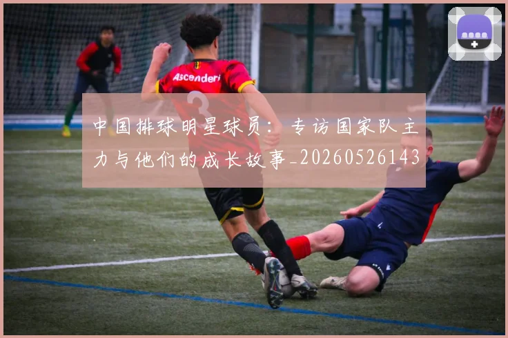中国排球明星球员：专访国家队主力与他们的成长故事_20260526143159