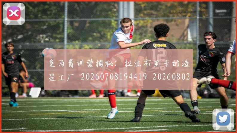 皇马青训营揭秘：拉法布里卡的造星工厂_20260708194419_20260802163758
