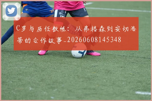 C罗与历任教练:从弗格森到安切洛蒂的合作故事_20260608145348