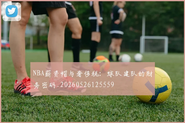NBA薪资帽与奢侈税：球队建队的财务密码_20260526125559