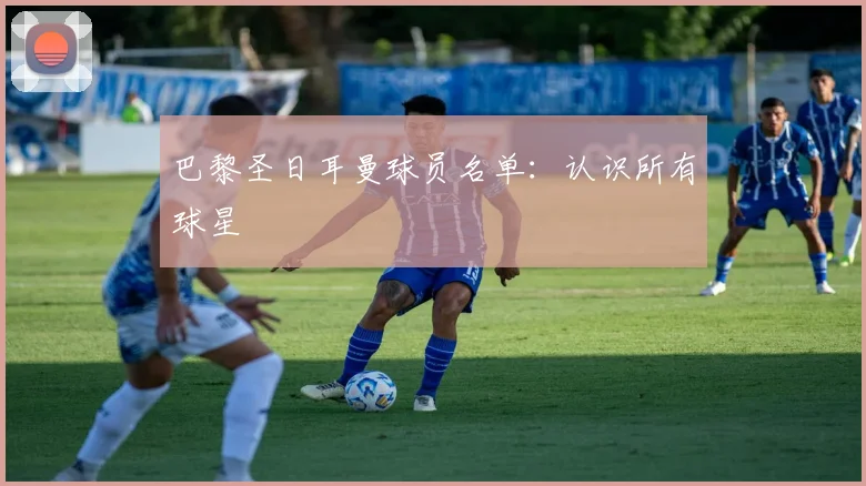 巴黎圣日耳曼球员名单：认识所有球星