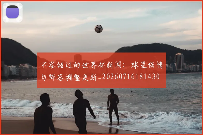不容错过的世界杯新闻：球星伤情与阵容调整更新_20260716181430