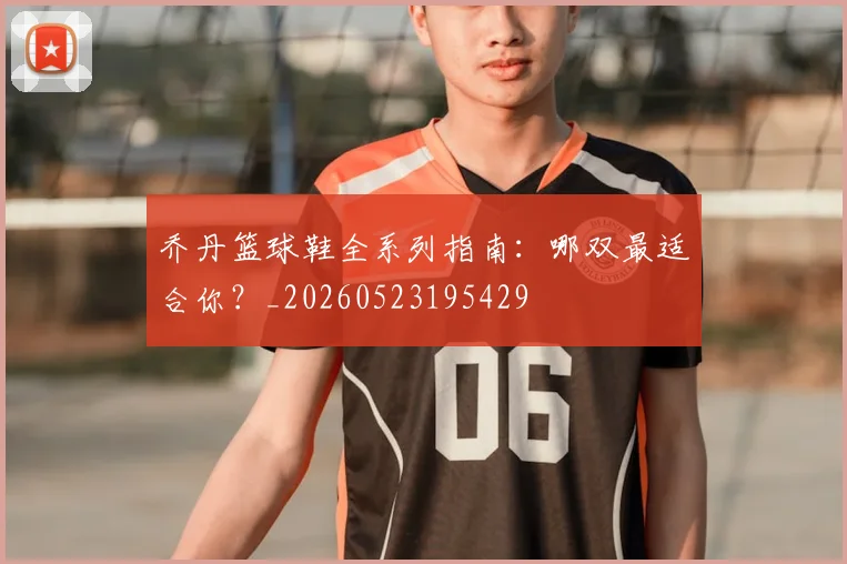 乔丹篮球鞋全系列指南:哪双最适合你?_20260523195429