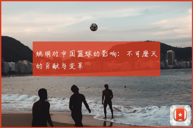 姚明对中国篮球的影响:不可磨灭的贡献与变革