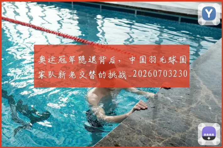 奥运冠军隐退背后，中国羽毛球国家队新老交替的挑战_20260703230047_20260719172747