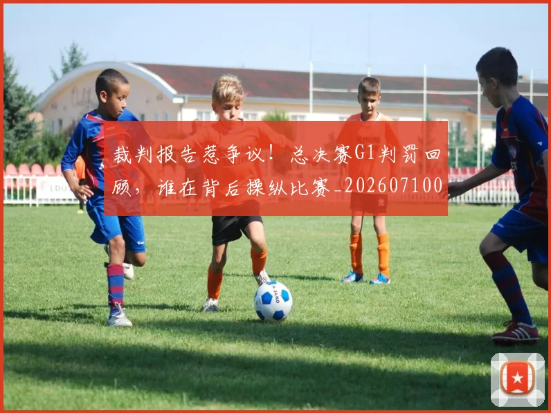 裁判报告惹争议！总决赛G1判罚回顾，谁在背后操纵比赛_20260710011910